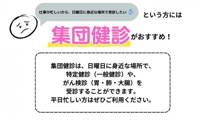 仕事が忙しいから、日曜日に身近な場所で健診を受診したいという方には　集団健診がおすすめ　集団健診は、日曜日に身近な場所で、特定健診や、がん検診（胃・肺・大腸）を受診することができます。平日お忙しい方はぜひご利用ください。