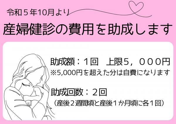 令和5年10月より産婦健診の費用を助成します　助成額：1回あたり上限5，000円※5,000円を超えた分は自費になります　助成回数：2回（産後2週間頃と産後1か月ことに各1回）